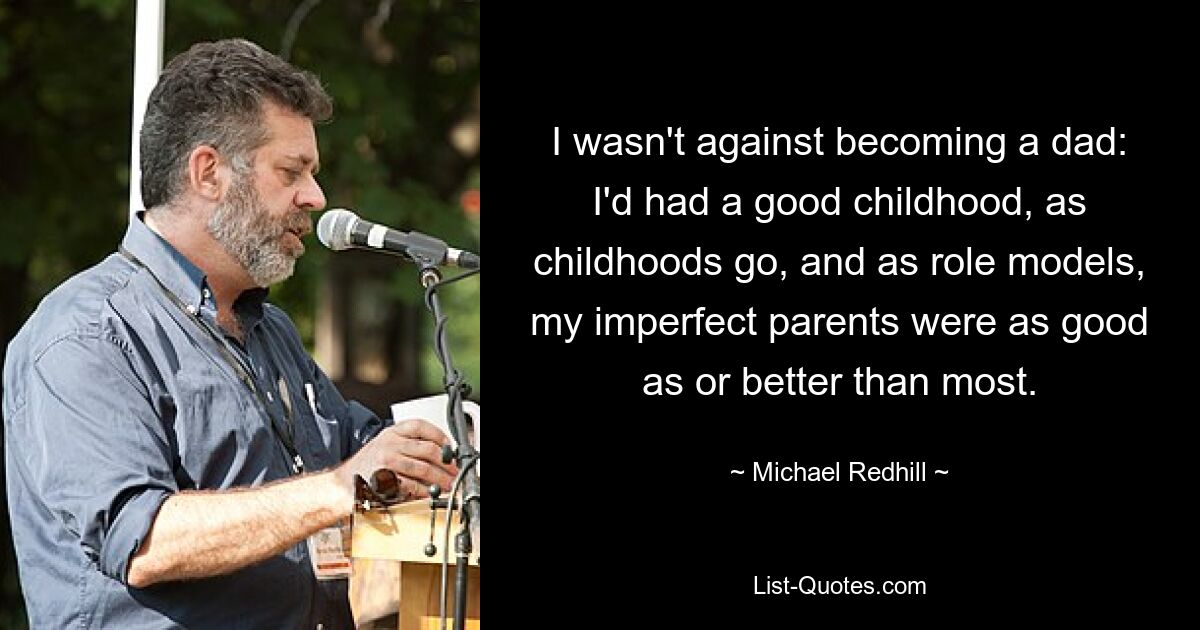 I wasn't against becoming a dad: I'd had a good childhood, as childhoods go, and as role models, my imperfect parents were as good as or better than most. — © Michael Redhill