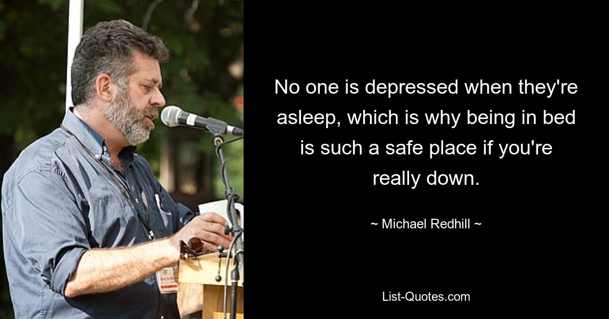 No one is depressed when they're asleep, which is why being in bed is such a safe place if you're really down. — © Michael Redhill