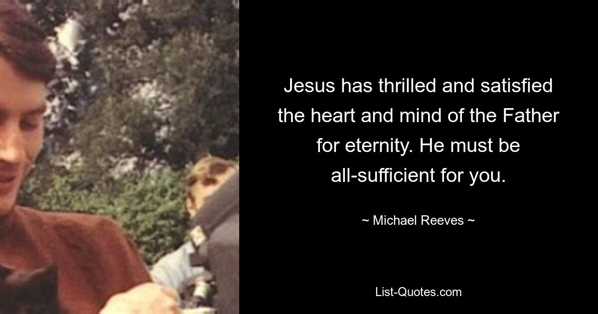 Jesus has thrilled and satisfied the heart and mind of the Father for eternity. He must be all-sufficient for you. — © Michael Reeves