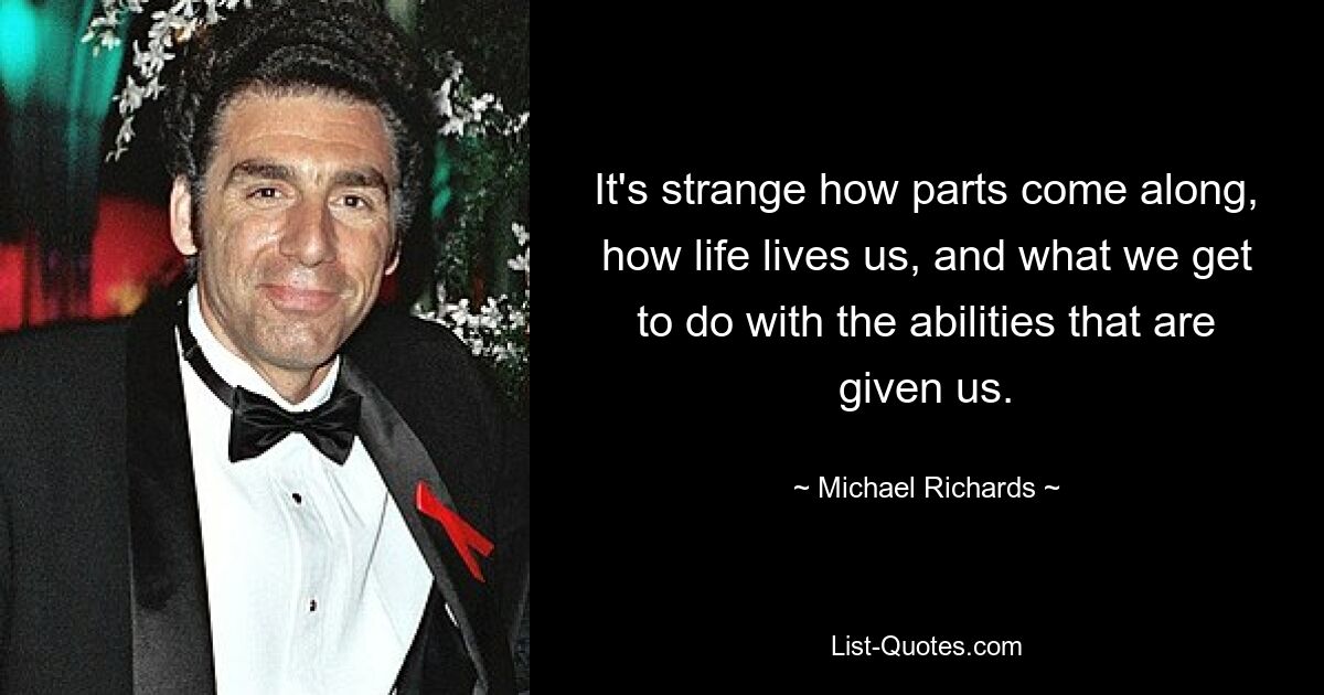 It's strange how parts come along, how life lives us, and what we get to do with the abilities that are given us. — © Michael Richards