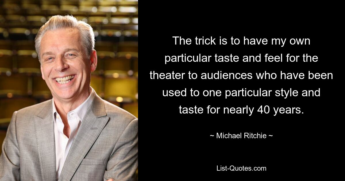 The trick is to have my own particular taste and feel for the theater to audiences who have been used to one particular style and taste for nearly 40 years. — © Michael Ritchie