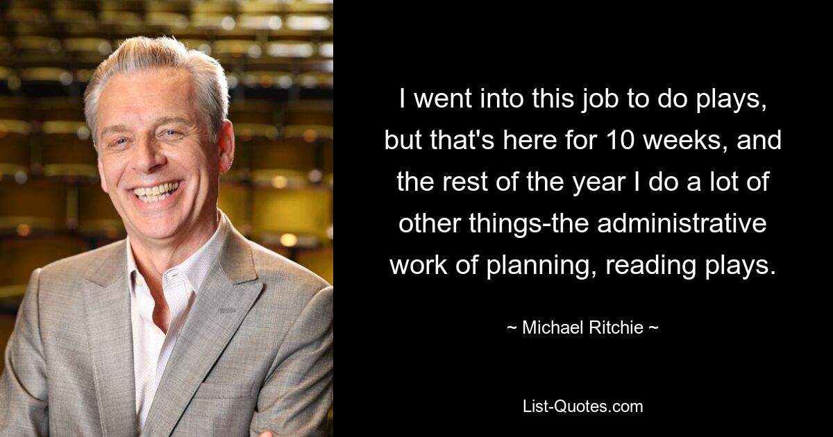 I went into this job to do plays, but that's here for 10 weeks, and the rest of the year I do a lot of other things-the administrative work of planning, reading plays. — © Michael Ritchie