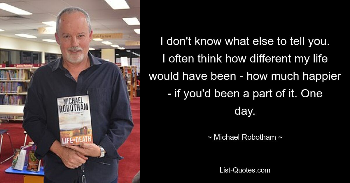 I don't know what else to tell you. I often think how different my life would have been - how much happier - if you'd been a part of it. One day. — © Michael Robotham