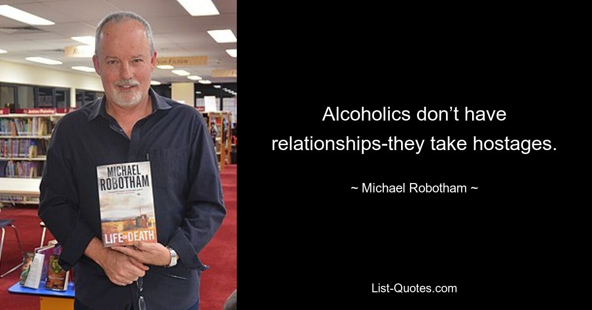 Alcoholics don’t have relationships-they take hostages. — © Michael Robotham