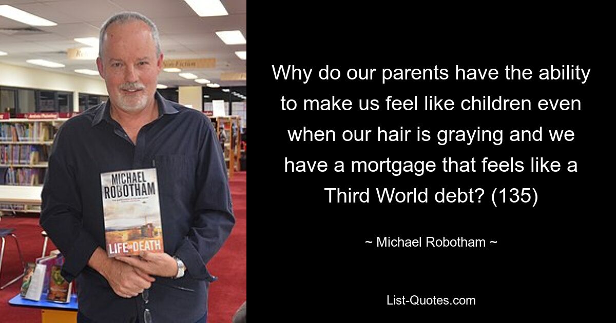 Why do our parents have the ability to make us feel like children even when our hair is graying and we have a mortgage that feels like a Third World debt? (135) — © Michael Robotham