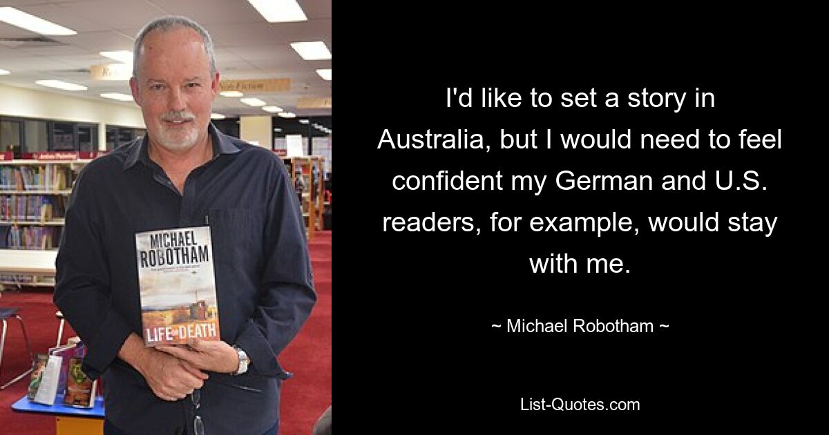 I'd like to set a story in Australia, but I would need to feel confident my German and U.S. readers, for example, would stay with me. — © Michael Robotham