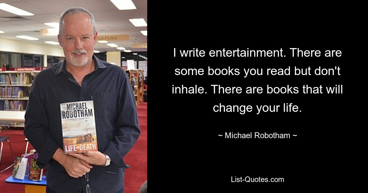 I write entertainment. There are some books you read but don't inhale. There are books that will change your life. — © Michael Robotham