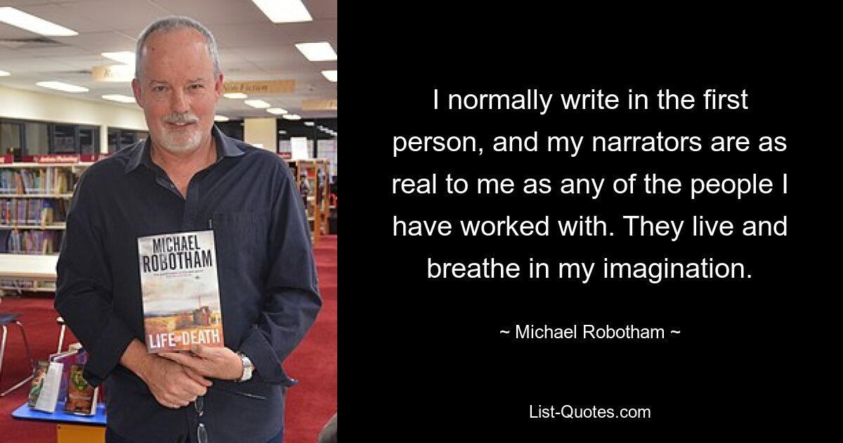 I normally write in the first person, and my narrators are as real to me as any of the people I have worked with. They live and breathe in my imagination. — © Michael Robotham