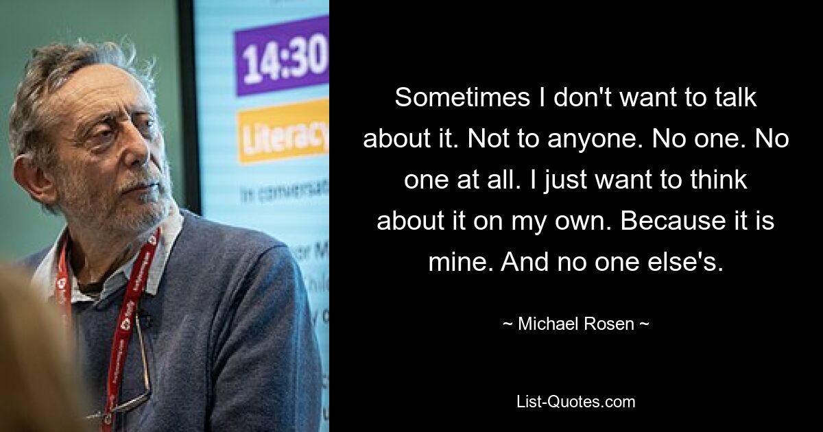 Sometimes I don't want to talk about it. Not to anyone. No one. No one at all. I just want to think about it on my own. Because it is mine. And no one else's. — © Michael Rosen