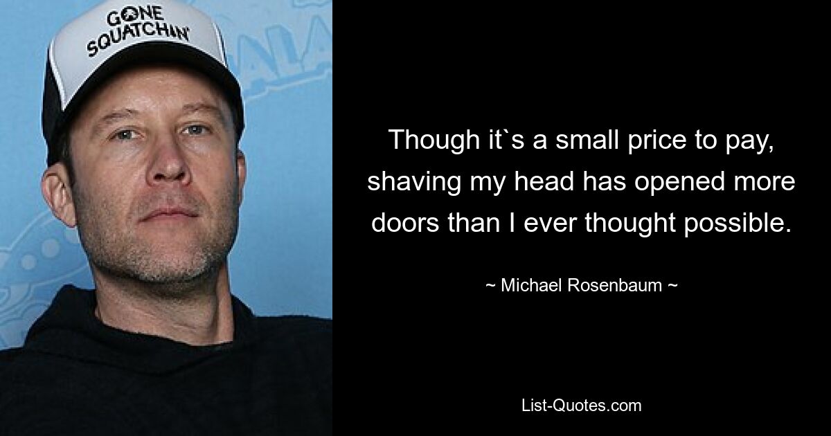 Though it`s a small price to pay, shaving my head has opened more doors than I ever thought possible. — © Michael Rosenbaum