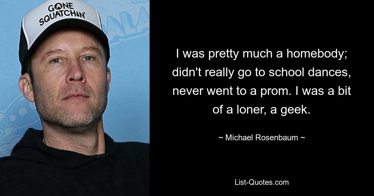 I was pretty much a homebody; didn't really go to school dances, never went to a prom. I was a bit of a loner, a geek. — © Michael Rosenbaum