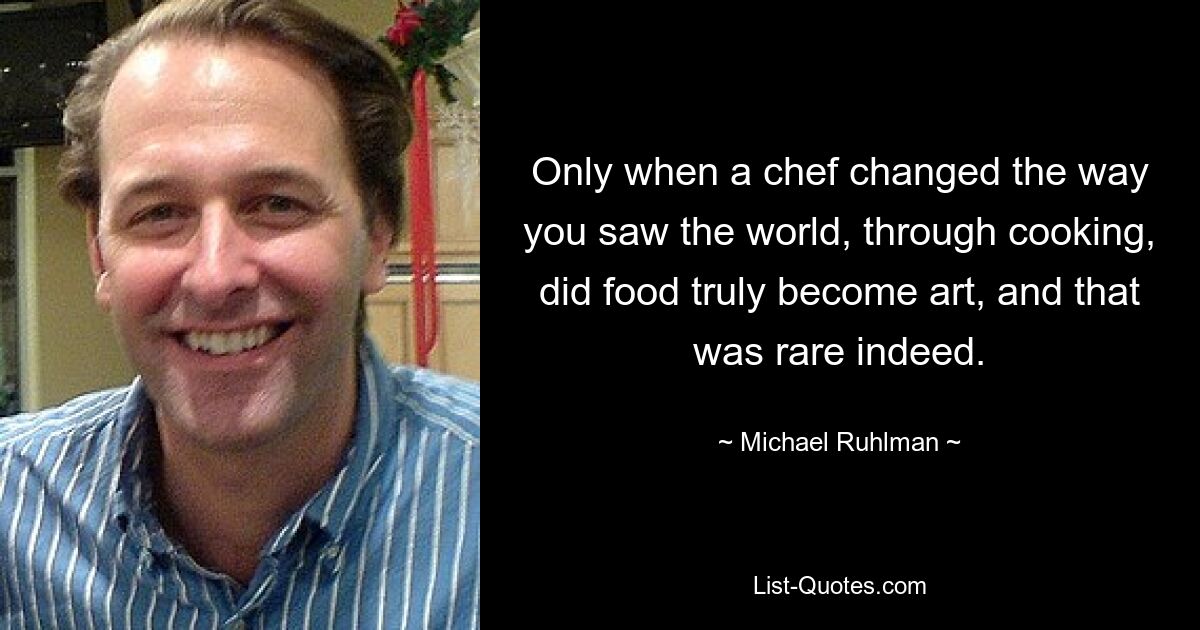 Only when a chef changed the way you saw the world, through cooking, did food truly become art, and that was rare indeed. — © Michael Ruhlman