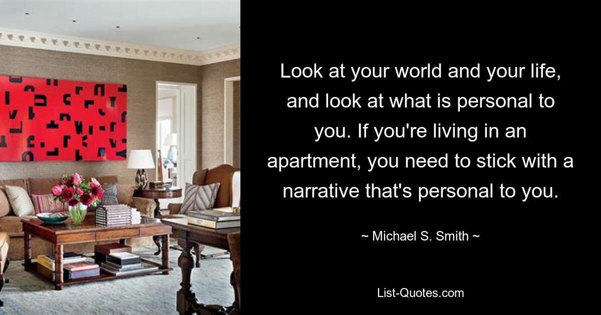 Look at your world and your life, and look at what is personal to you. If you're living in an apartment, you need to stick with a narrative that's personal to you. — © Michael S. Smith