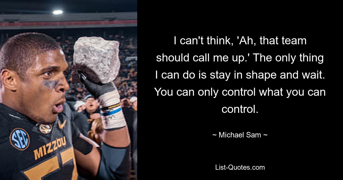 I can't think, 'Ah, that team should call me up.' The only thing I can do is stay in shape and wait. You can only control what you can control. — © Michael Sam