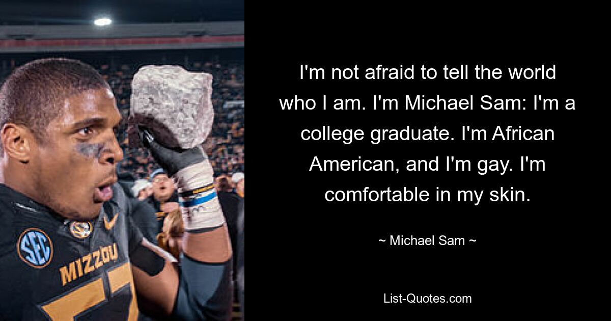 I'm not afraid to tell the world who I am. I'm Michael Sam: I'm a college graduate. I'm African American, and I'm gay. I'm comfortable in my skin. — © Michael Sam