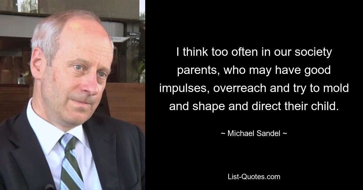 I think too often in our society parents, who may have good impulses, overreach and try to mold and shape and direct their child. — © Michael Sandel