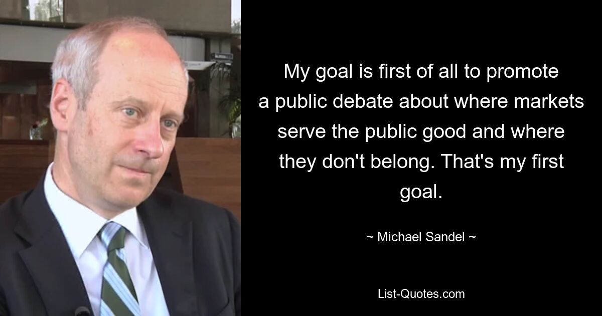 My goal is first of all to promote a public debate about where markets serve the public good and where they don't belong. That's my first goal. — © Michael Sandel