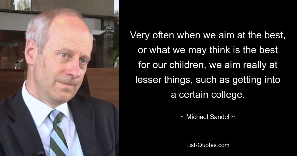 Very often when we aim at the best, or what we may think is the best for our children, we aim really at lesser things, such as getting into a certain college. — © Michael Sandel