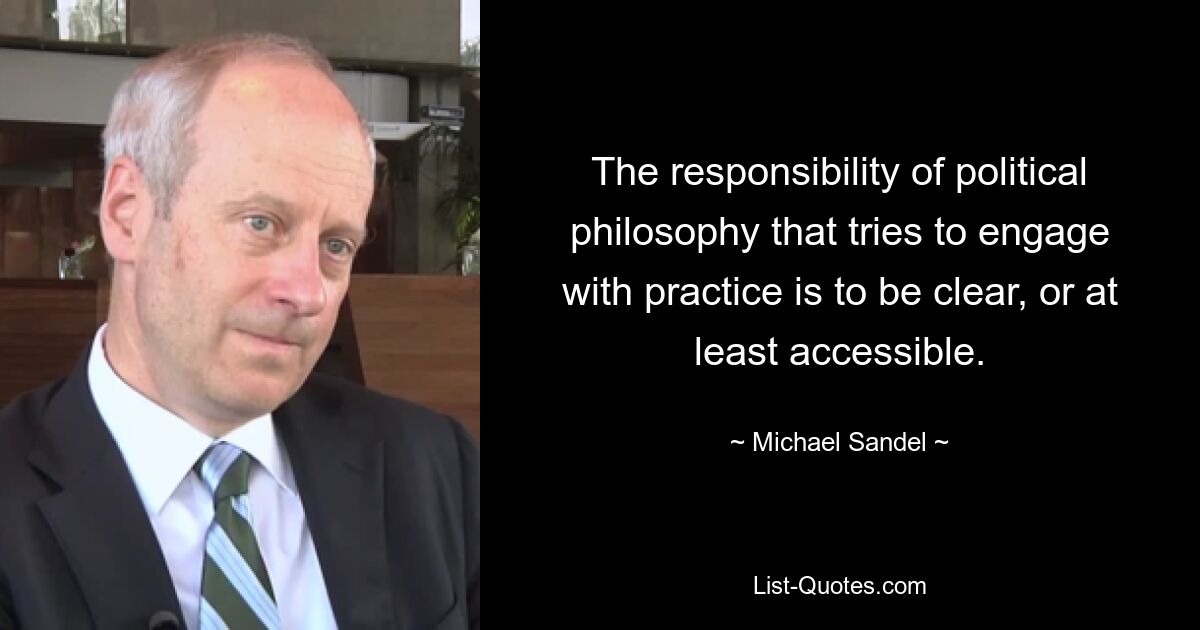 The responsibility of political philosophy that tries to engage with practice is to be clear, or at least accessible. — © Michael Sandel