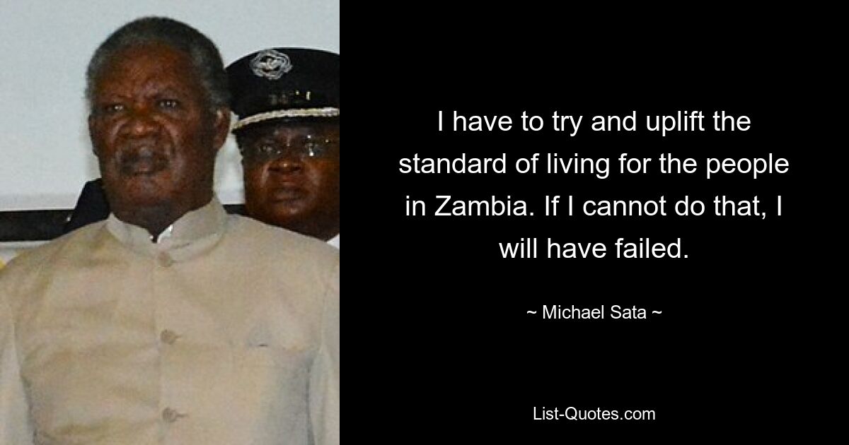 I have to try and uplift the standard of living for the people in Zambia. If I cannot do that, I will have failed. — © Michael Sata