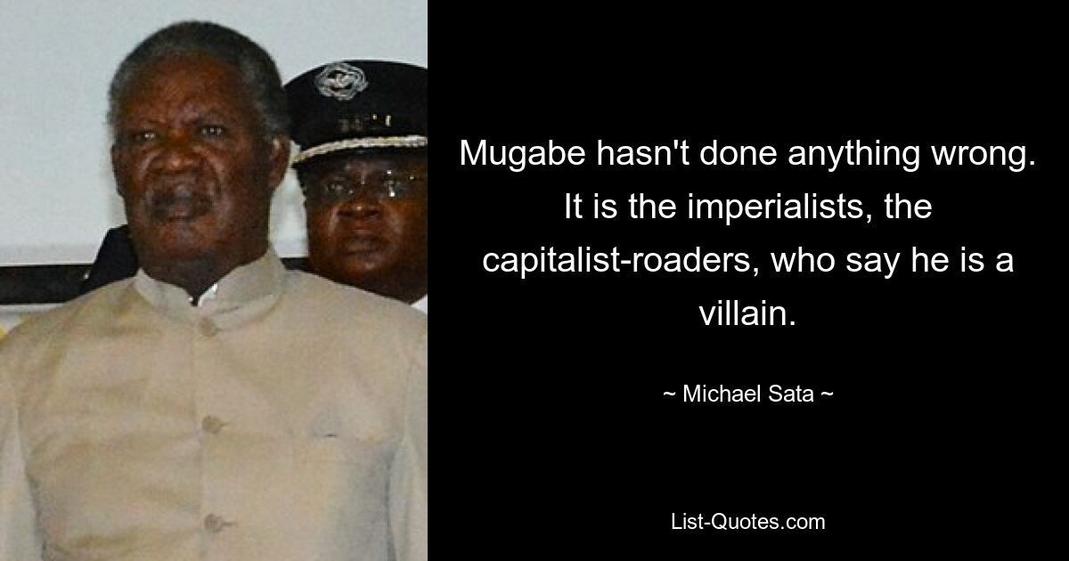 Mugabe hasn't done anything wrong. It is the imperialists, the capitalist-roaders, who say he is a villain. — © Michael Sata