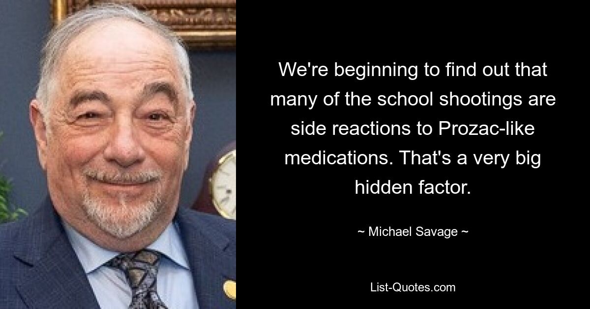 We're beginning to find out that many of the school shootings are side reactions to Prozac-like medications. That's a very big hidden factor. — © Michael Savage