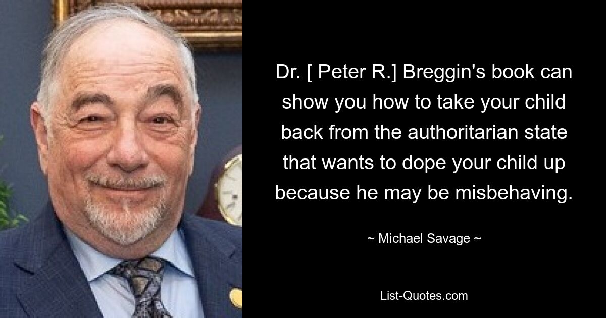 Dr. [ Peter R.] Breggin's book can show you how to take your child back from the authoritarian state that wants to dope your child up because he may be misbehaving. — © Michael Savage