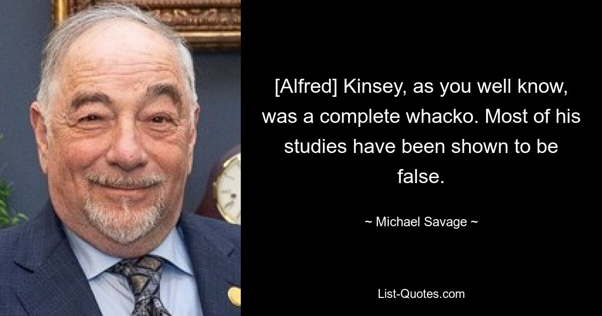 [Alfred] Kinsey, as you well know, was a complete whacko. Most of his studies have been shown to be false. — © Michael Savage