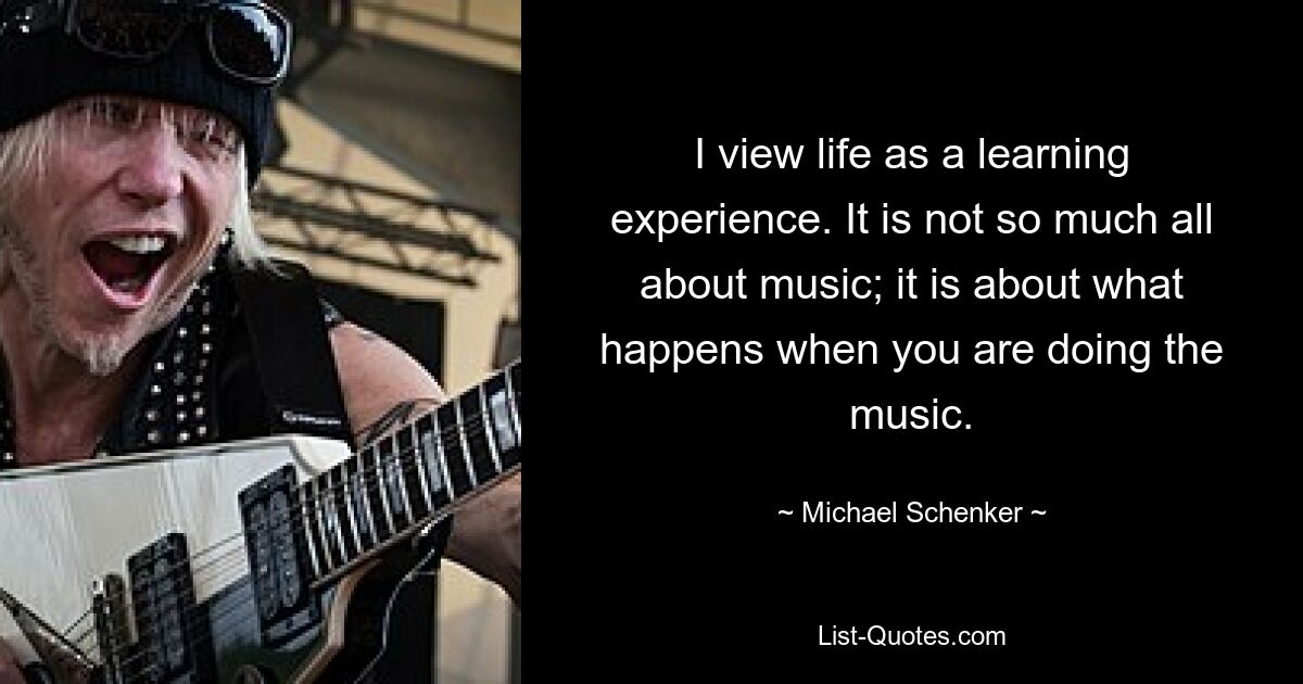 I view life as a learning experience. It is not so much all about music; it is about what happens when you are doing the music. — © Michael Schenker