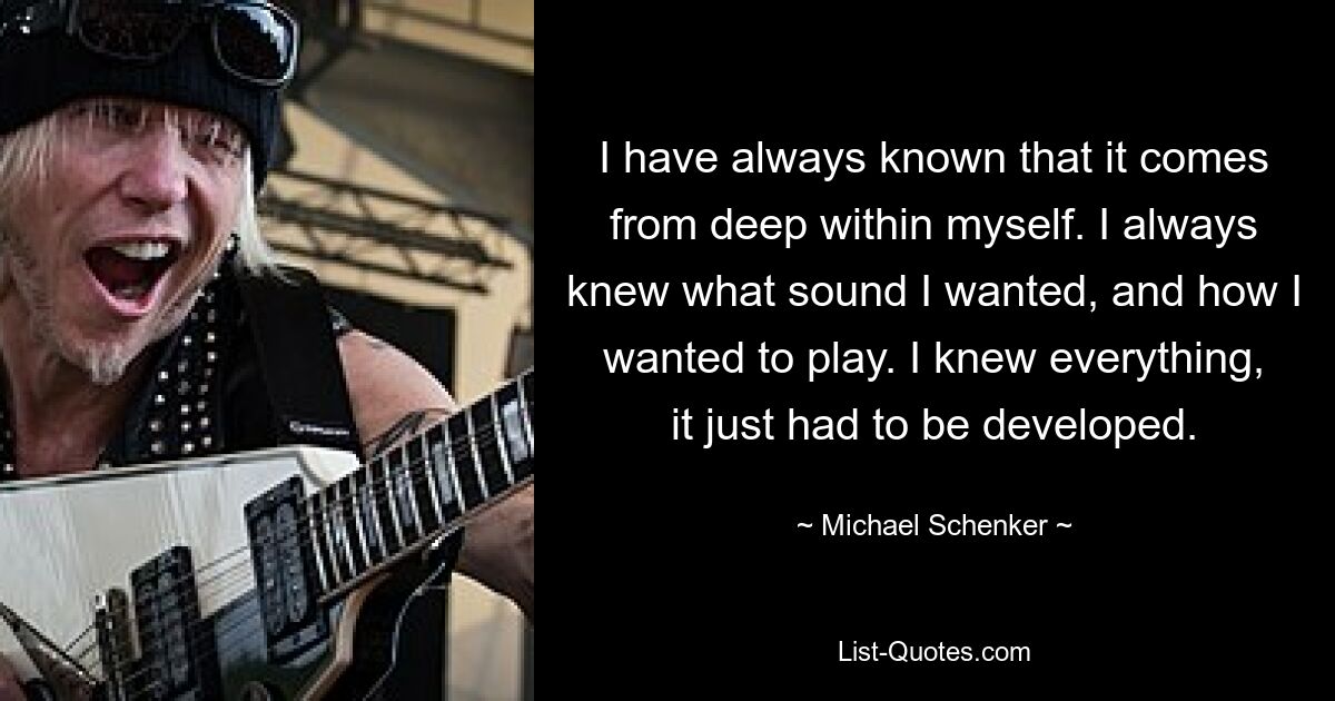 Ich wusste immer, dass es tief in mir selbst kommt. Ich wusste immer, welchen Sound ich wollte und wie ich spielen wollte. Ich wusste alles, es musste nur entwickelt werden. — © Michael Schenker