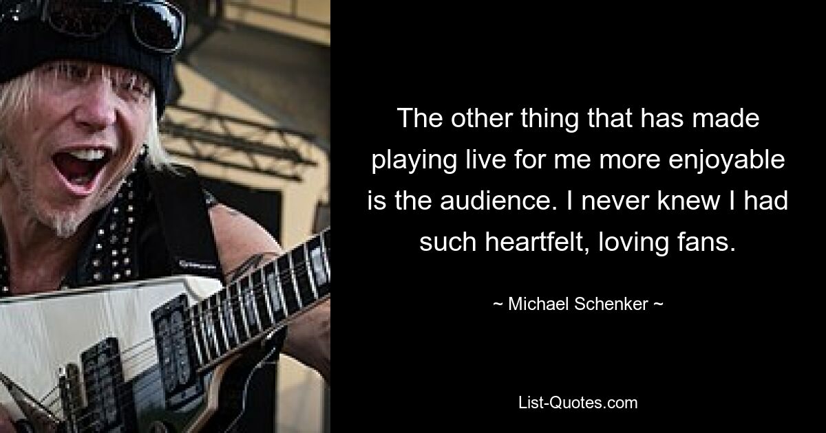 The other thing that has made playing live for me more enjoyable is the audience. I never knew I had such heartfelt, loving fans. — © Michael Schenker