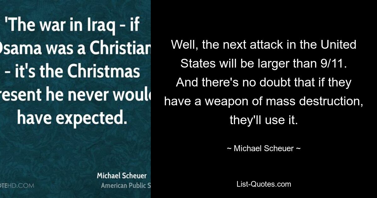 Well, the next attack in the United States will be larger than 9/11. And there's no doubt that if they have a weapon of mass destruction, they'll use it. — © Michael Scheuer