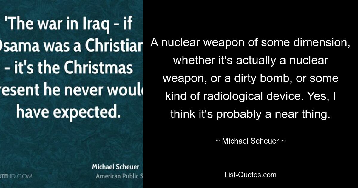 A nuclear weapon of some dimension, whether it's actually a nuclear weapon, or a dirty bomb, or some kind of radiological device. Yes, I think it's probably a near thing. — © Michael Scheuer