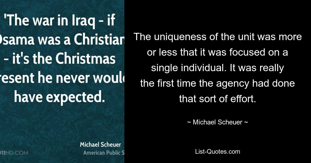 The uniqueness of the unit was more or less that it was focused on a single individual. It was really the first time the agency had done that sort of effort. — © Michael Scheuer