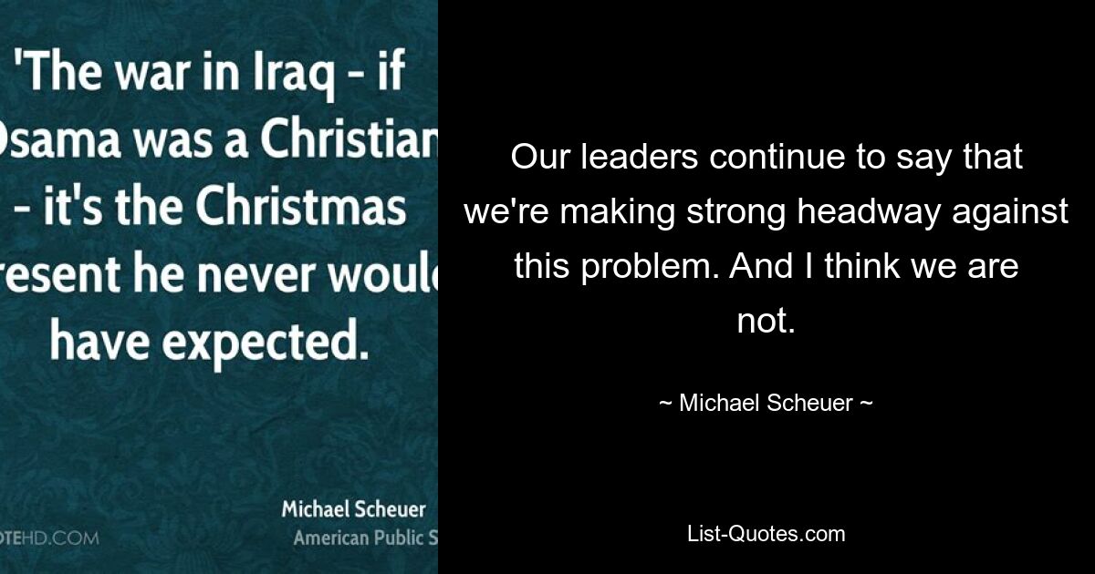 Our leaders continue to say that we're making strong headway against this problem. And I think we are not. — © Michael Scheuer