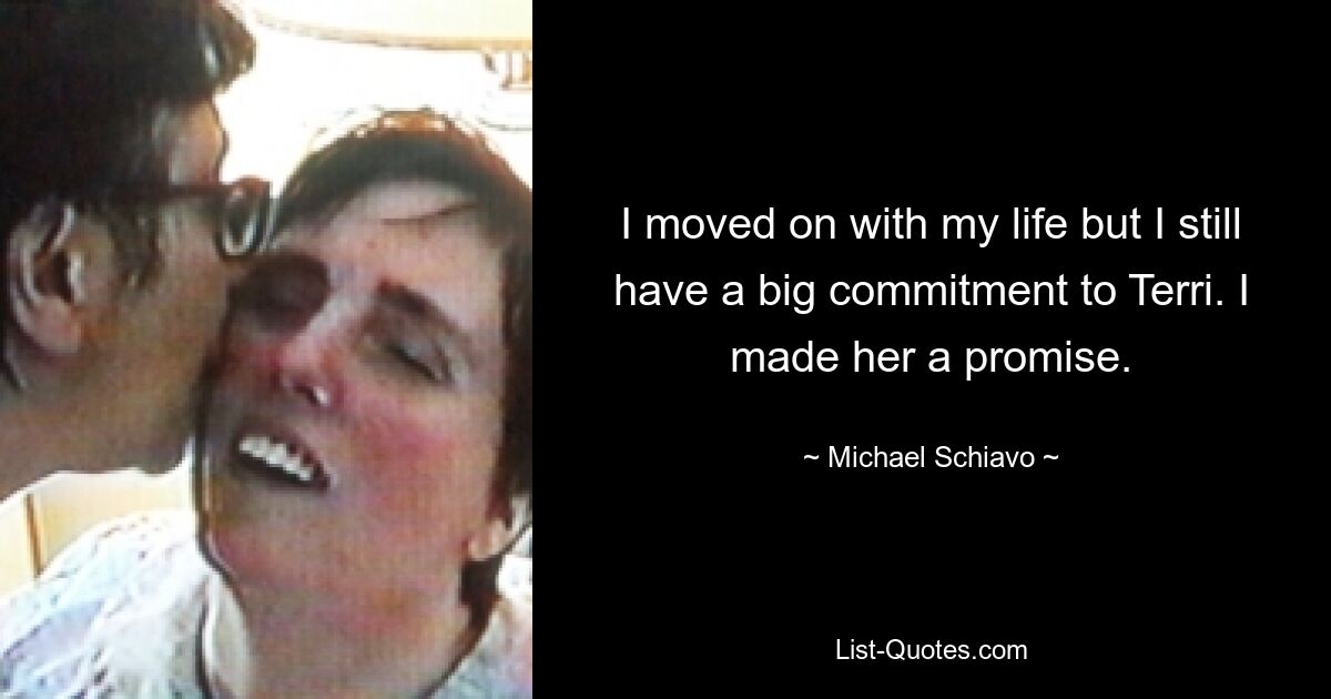 I moved on with my life but I still have a big commitment to Terri. I made her a promise. — © Michael Schiavo