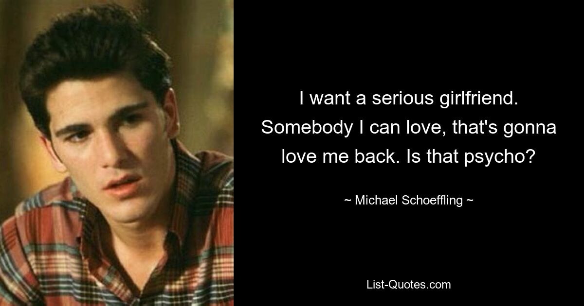 I want a serious girlfriend. Somebody I can love, that's gonna love me back. Is that psycho? — © Michael Schoeffling