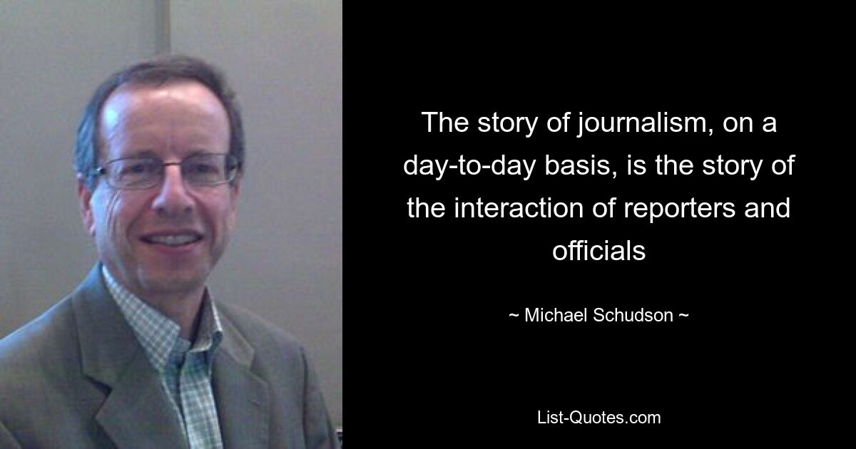 The story of journalism, on a day-to-day basis, is the story of the interaction of reporters and officials — © Michael Schudson