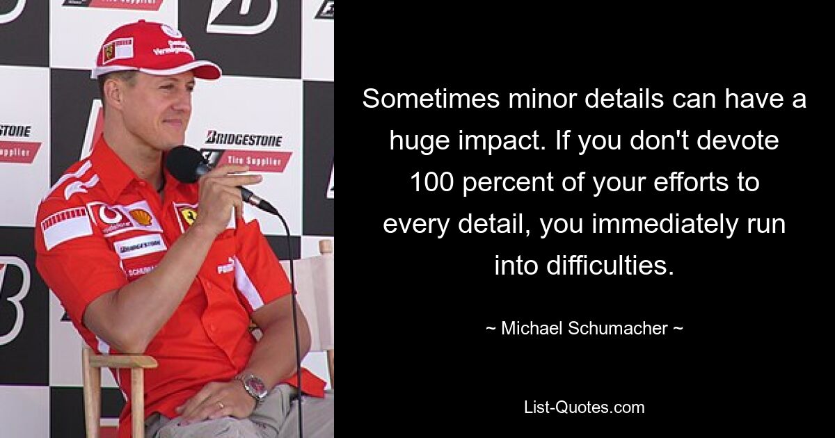 Sometimes minor details can have a huge impact. If you don't devote 100 percent of your efforts to every detail, you immediately run into difficulties. — © Michael Schumacher