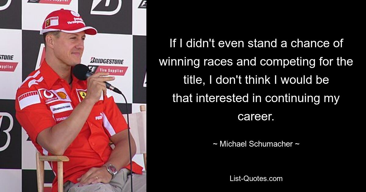 If I didn't even stand a chance of winning races and competing for the title, I don't think I would be that interested in continuing my career. — © Michael Schumacher