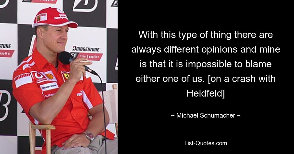 With this type of thing there are always different opinions and mine is that it is impossible to blame either one of us. [on a crash with Heidfeld] — © Michael Schumacher