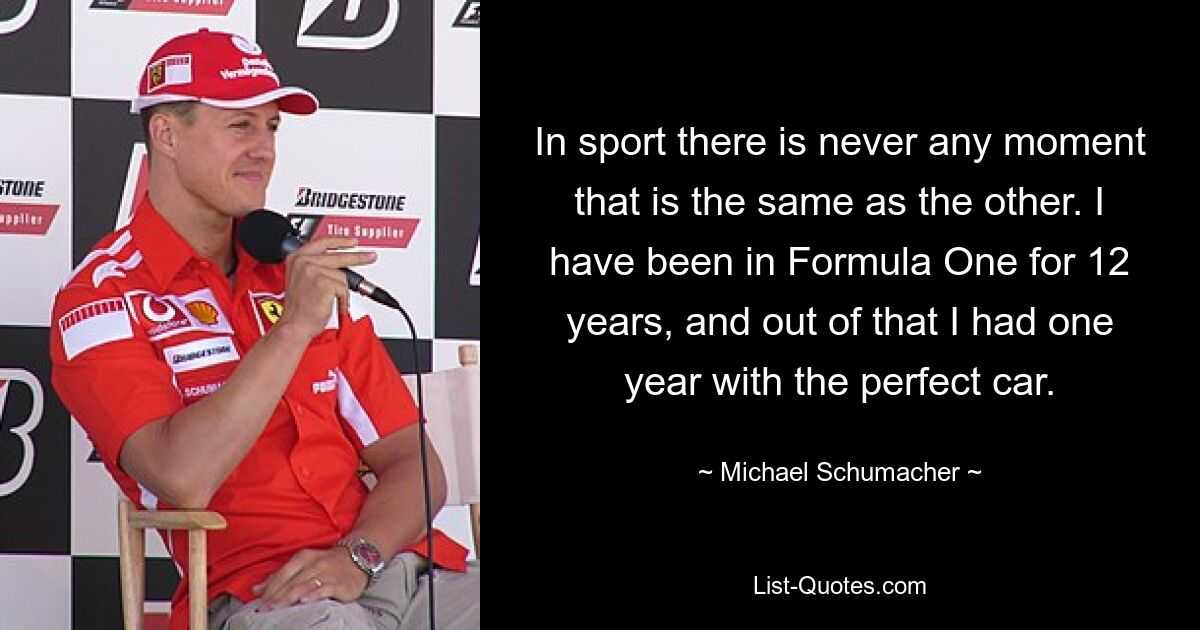 In sport there is never any moment that is the same as the other. I have been in Formula One for 12 years, and out of that I had one year with the perfect car. — © Michael Schumacher