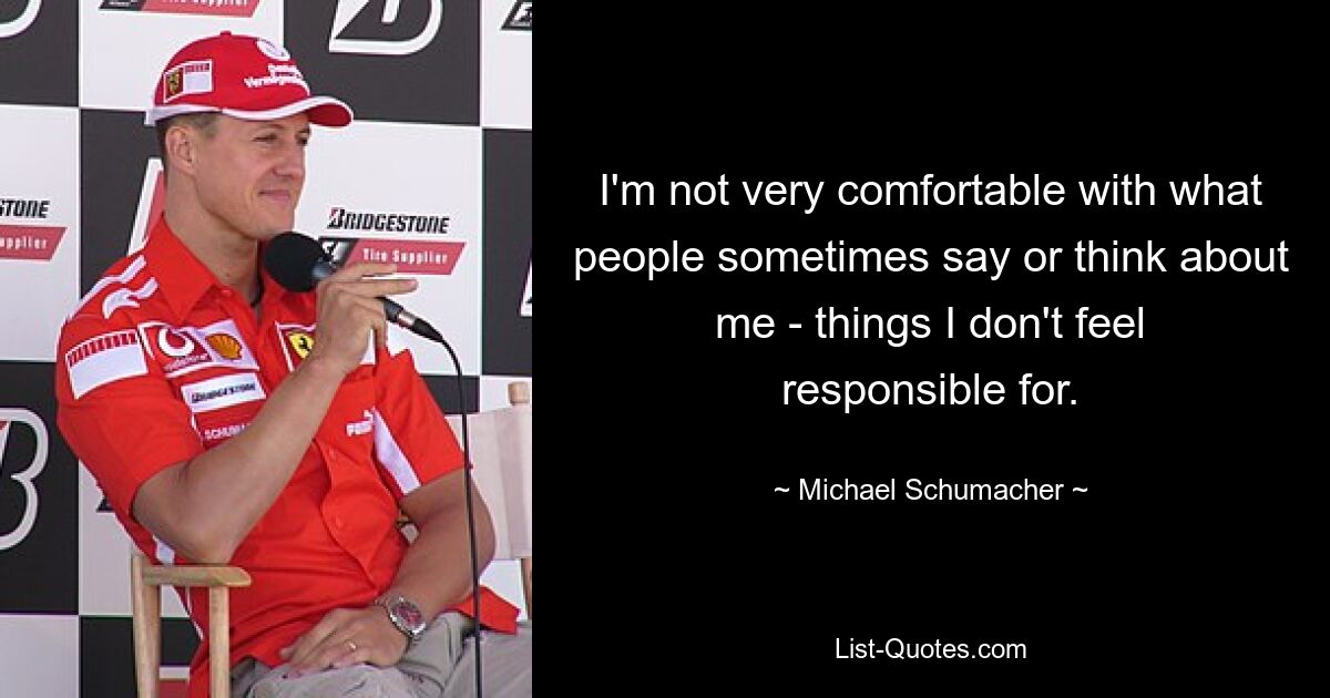 I'm not very comfortable with what people sometimes say or think about me - things I don't feel responsible for. — © Michael Schumacher