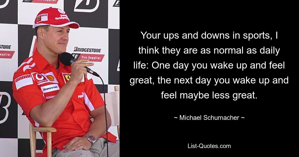 Your ups and downs in sports, I think they are as normal as daily life: One day you wake up and feel great, the next day you wake up and feel maybe less great. — © Michael Schumacher