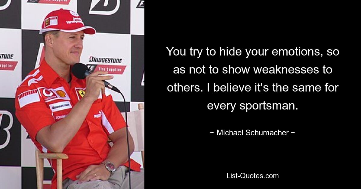 You try to hide your emotions, so as not to show weaknesses to others. I believe it's the same for every sportsman. — © Michael Schumacher