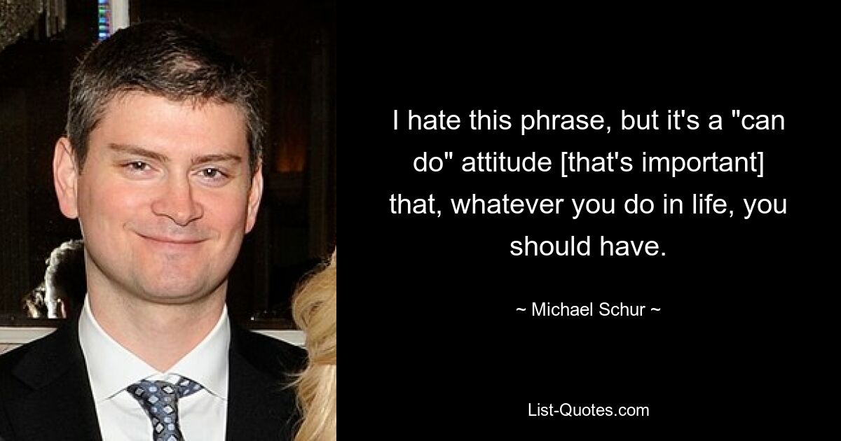 I hate this phrase, but it's a "can do" attitude [that's important] that, whatever you do in life, you should have. — © Michael Schur