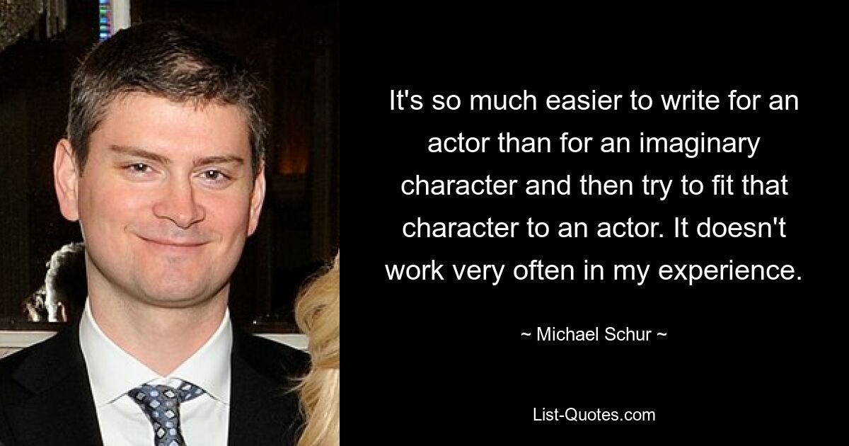 It's so much easier to write for an actor than for an imaginary character and then try to fit that character to an actor. It doesn't work very often in my experience. — © Michael Schur