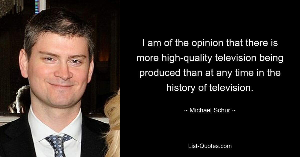 I am of the opinion that there is more high-quality television being produced than at any time in the history of television. — © Michael Schur