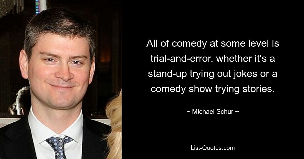 All of comedy at some level is trial-and-error, whether it's a stand-up trying out jokes or a comedy show trying stories. — © Michael Schur