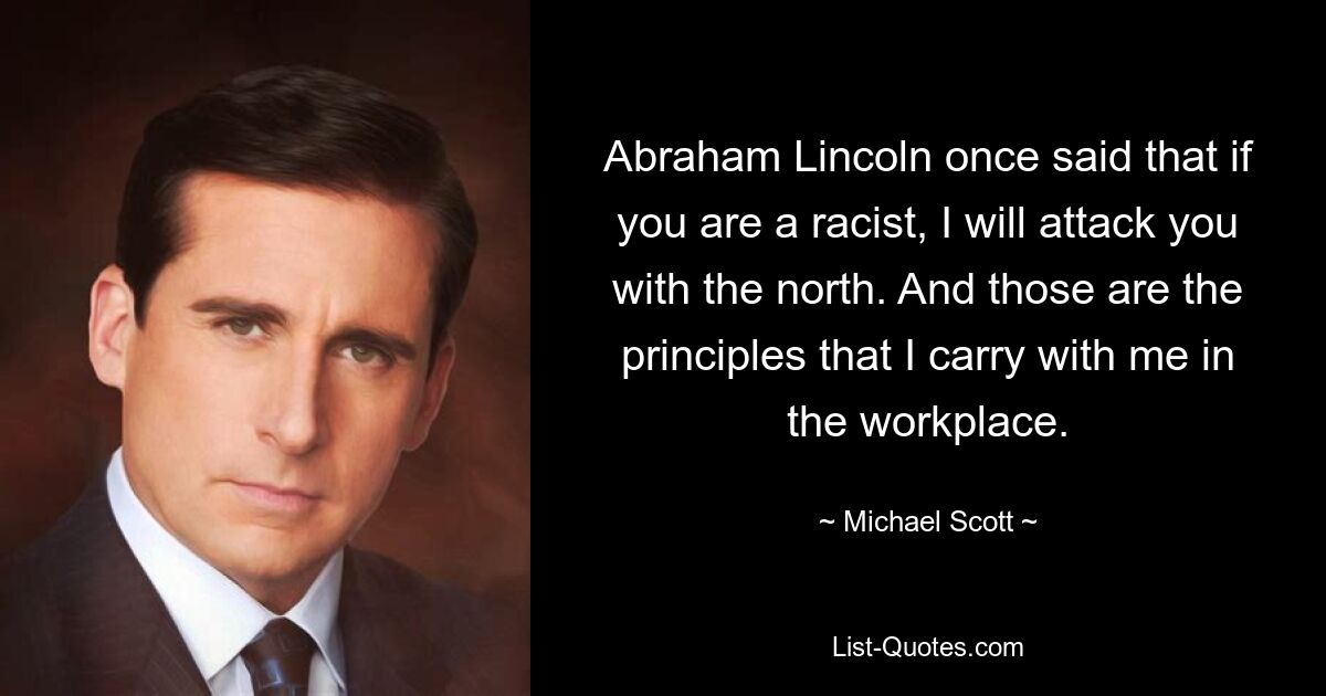 Abraham Lincoln once said that if you are a racist, I will attack you with the north. And those are the principles that I carry with me in the workplace. — © Michael Scott